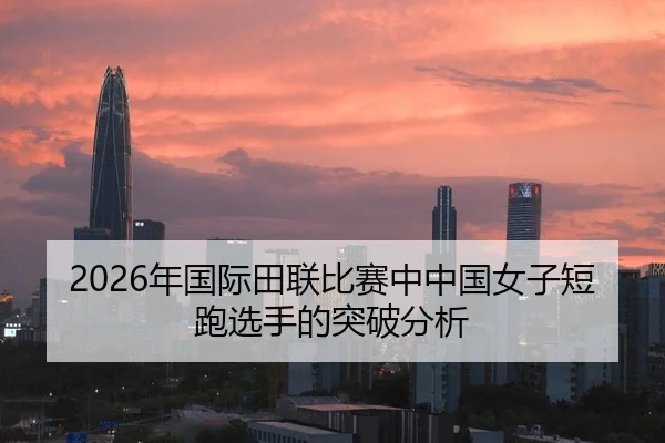 2026年国际田联比赛中中国女子短跑选手的突破分析