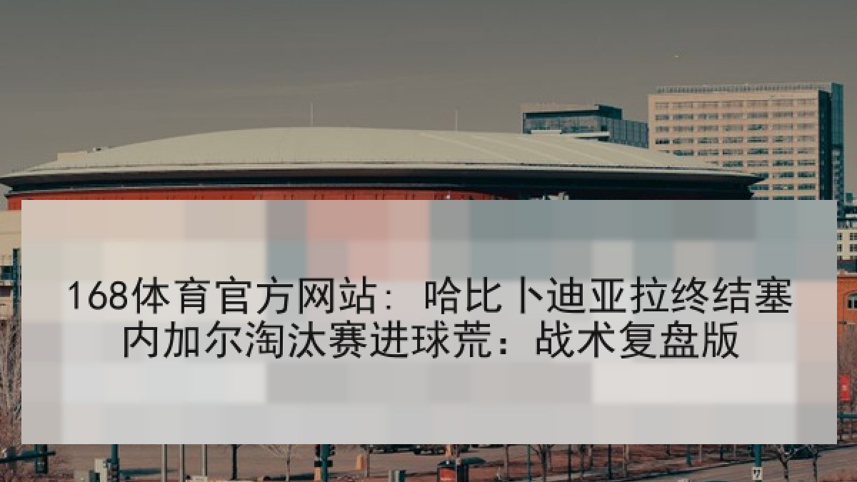 168体育官方网站: 哈比卜迪亚拉终结塞内加尔淘汰赛进球荒：战术复盘版