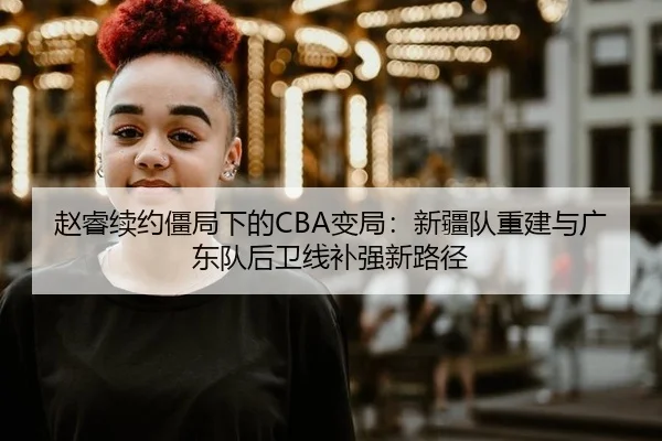 赵睿续约僵局下的CBA变局：新疆队重建与广东队后卫线补强新路径