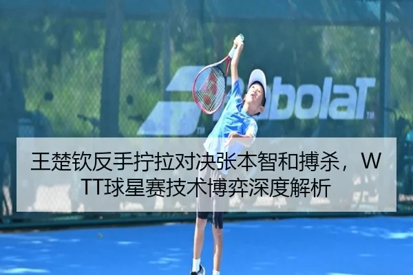 王楚钦反手拧拉对决张本智和搏杀，WTT球星赛技术博弈深度解析