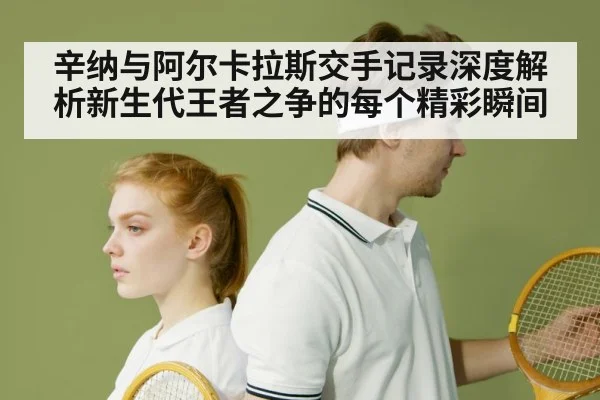 辛纳与阿尔卡拉斯交手记录深度解析新生代王者之争的每个精彩瞬间